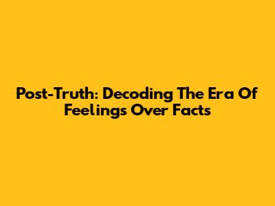 Post-Truth: Decoding The Era Of Feelings Over Facts