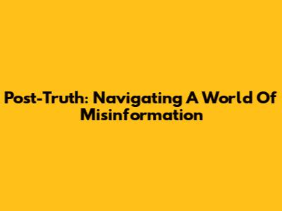 Post-Truth: Navigating A World Of Misinformation