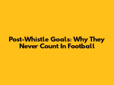 Post-Whistle Goals: Why They Never Count In Football