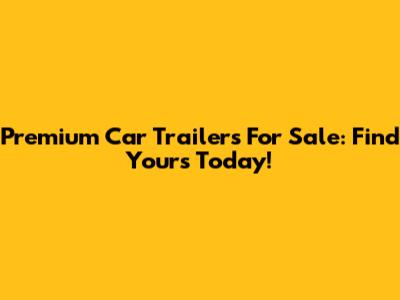 Premium Car Trailers For Sale: Find Yours Today!