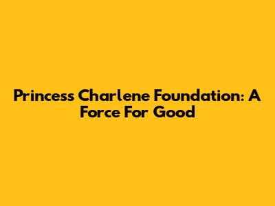 Princess Charlene Foundation: A Force For Good