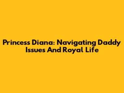 Princess Diana: Navigating Daddy Issues And Royal Life
