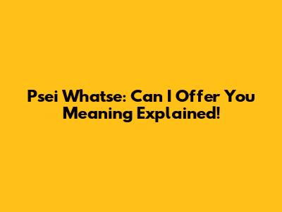 Psei Whatse: Can I Offer You Meaning Explained!