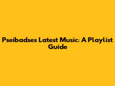 Pseibadse's Latest Music: A Playlist Guide
