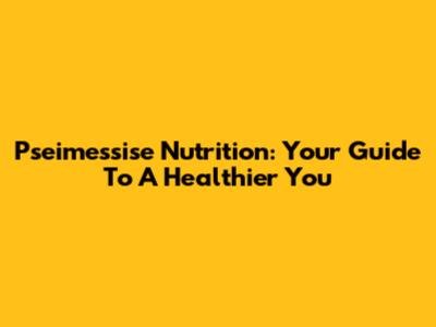 Pseimessise Nutrition: Your Guide To A Healthier You