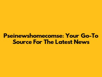 Pseinewshomecomse: Your Go-To Source For The Latest News