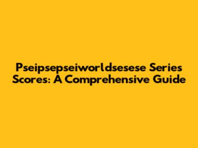 Pseipsepseiworldsesese Series Scores: A Comprehensive Guide