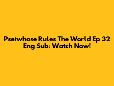 Pseiwhose Rules The World Ep 32 Eng Sub: Watch Now!