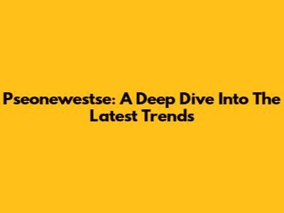 Pseonewestse: A Deep Dive Into The Latest Trends
