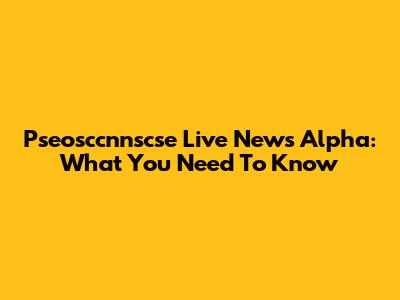 Pseosccnnscse Live News Alpha: What You Need To Know