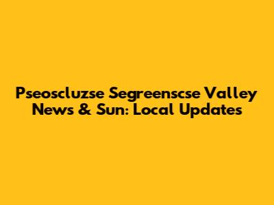 Pseoscluzse Segreenscse Valley News & Sun: Local Updates