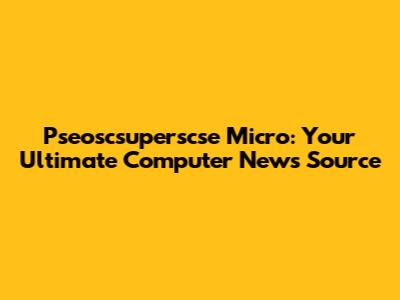 Pseoscsuperscse Micro: Your Ultimate Computer News Source