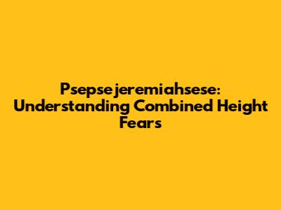 Psepsejeremiahsese: Understanding Combined Height Fears