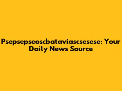 Psepsepseoscbataviascsesese: Your Daily News Source