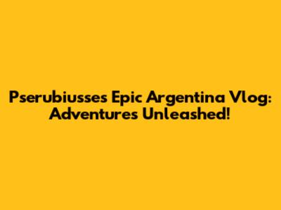 Pserubiusse's Epic Argentina Vlog: Adventures Unleashed!