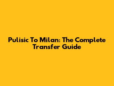 Pulisic To Milan: The Complete Transfer Guide