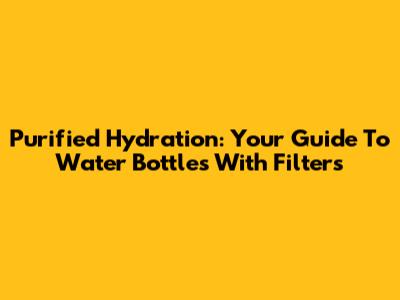Purified Hydration: Your Guide To Water Bottles With Filters