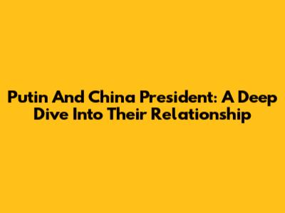 Putin And China President: A Deep Dive Into Their Relationship
