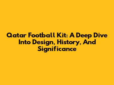 Qatar Football Kit: A Deep Dive Into Design, History, And Significance