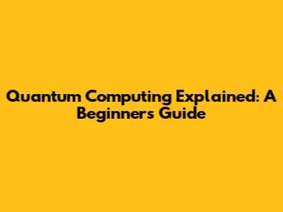 Quantum Computing Explained: A Beginner's Guide