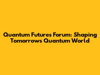 Quantum Futures Forum: Shaping Tomorrow's Quantum World