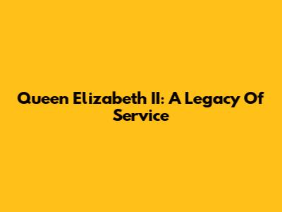 Queen Elizabeth II: A Legacy Of Service