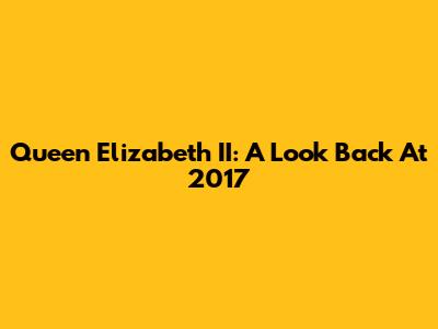 Queen Elizabeth II: A Look Back At 2017