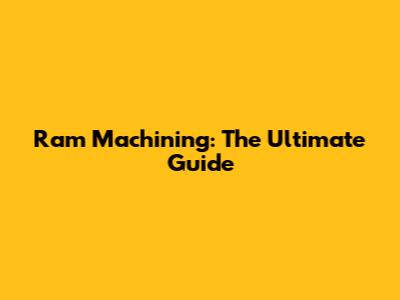 Ram Machining: The Ultimate Guide
