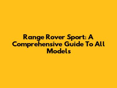Range Rover Sport: A Comprehensive Guide To All Models
