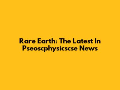 Rare Earth: The Latest In Pseoscphysicscse News