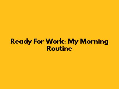 Ready For Work: My Morning Routine