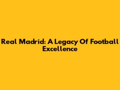 Real Madrid: A Legacy Of Football Excellence