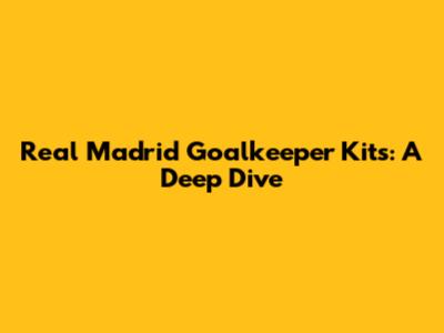 Real Madrid Goalkeeper Kits: A Deep Dive