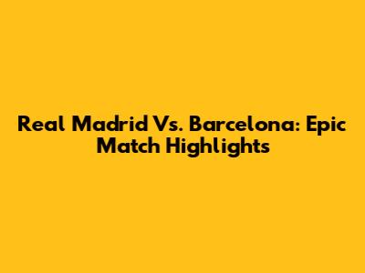 Real Madrid Vs. Barcelona: Epic Match Highlights