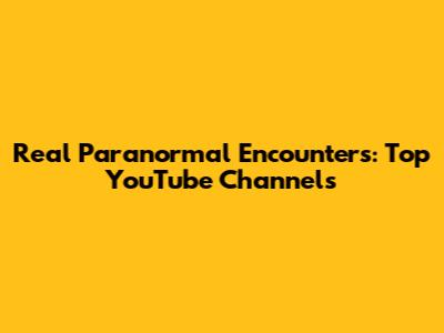 Real Paranormal Encounters: Top YouTube Channels