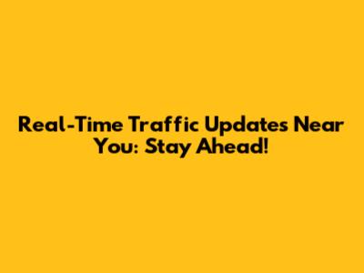 Real-Time Traffic Updates Near You: Stay Ahead!