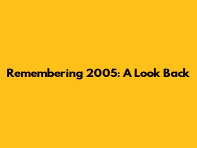 Remembering 2005: A Look Back