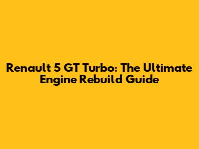 Renault 5 GT Turbo: The Ultimate Engine Rebuild Guide