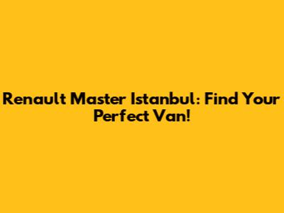 Renault Master Istanbul: Find Your Perfect Van!