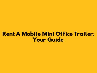 Rent A Mobile Mini Office Trailer: Your Guide