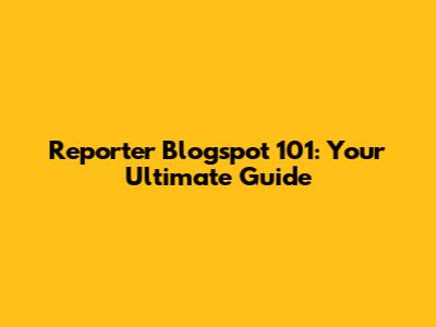Reporter Blogspot 101: Your Ultimate Guide