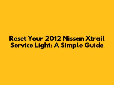 Reset Your 2012 Nissan Xtrail Service Light: A Simple Guide