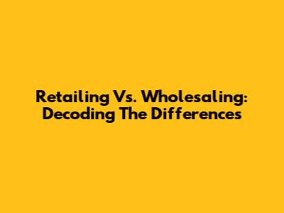 Retailing Vs. Wholesaling: Decoding The Differences