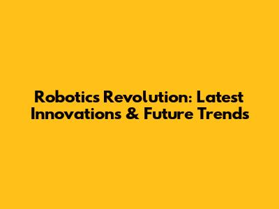 Robotics Revolution: Latest Innovations & Future Trends