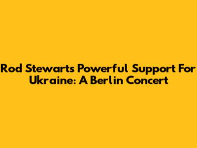 Rod Stewart's Powerful Support For Ukraine: A Berlin Concert