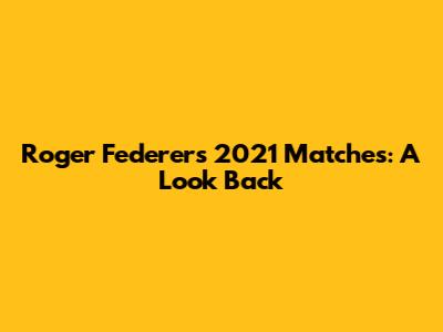 Roger Federer's 2021 Matches: A Look Back