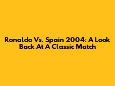 Ronaldo Vs. Spain 2004: A Look Back At A Classic Match
