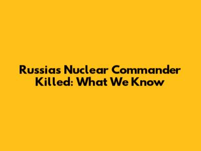 Russia's Nuclear Commander Killed: What We Know