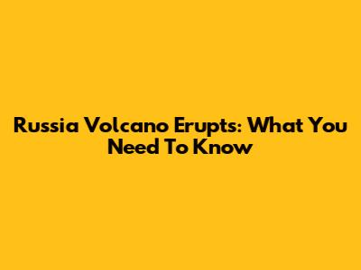Russia Volcano Erupts: What You Need To Know