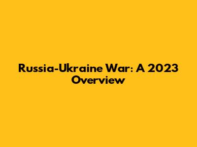 Russia-Ukraine War: A 2023 Overview